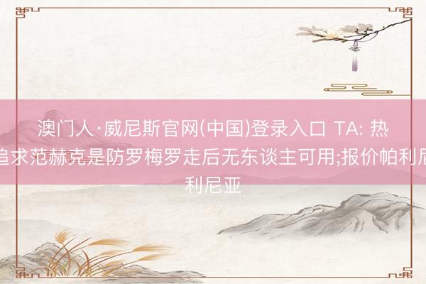 澳门人·威尼斯官网(中国)登录入口 TA: 热刺追求范赫克是防罗梅罗走后无东谈主可用;报价帕利尼亚