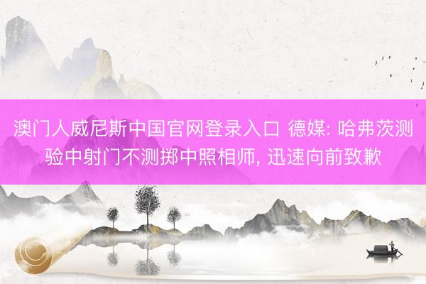 澳门人威尼斯中国官网登录入口 德媒: 哈弗茨测验中射门不测掷中照相师， 迅速向前致歉