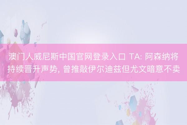 澳门人威尼斯中国官网登录入口 TA: 阿森纳将持续晋升声势， 曾推敲伊尔迪兹但尤文暗意不卖