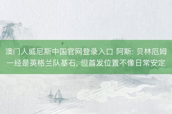 澳门人威尼斯中国官网登录入口 阿斯: 贝林厄姆一经是英格兰队基石， 但首发位置不像日常安定