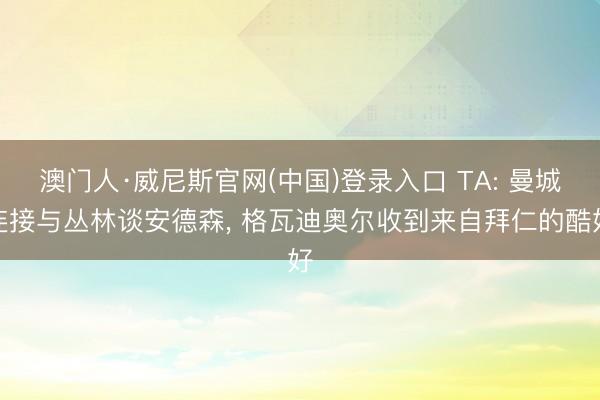 澳门人·威尼斯官网(中国)登录入口 TA: 曼城连接与丛林谈安德森， 格瓦迪奥尔收到来自拜仁的酷好