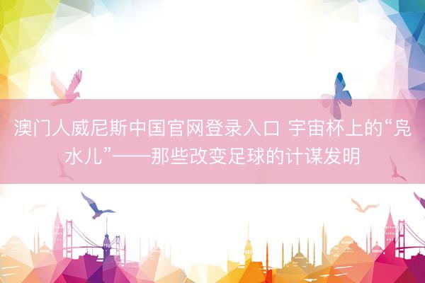 澳门人威尼斯中国官网登录入口 宇宙杯上的“凫水儿”——那些改变足球的计谋发明