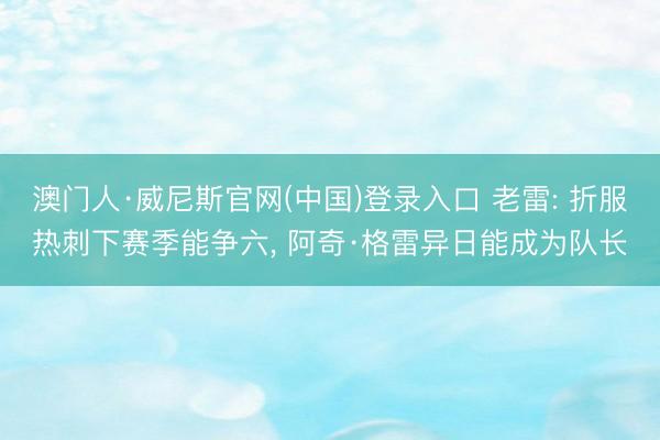 澳门人·威尼斯官网(中国)登录入口 老雷: 折服热刺下赛季能争六， 阿奇·格雷异日能成为队长