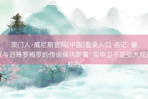 澳门人·威尼斯官网(中国)登录入口 名记: 曼联与迥殊罗梅罗的传说保执距离， 买中卫不是弘大规画