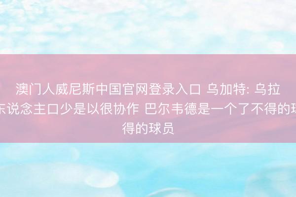 澳门人威尼斯中国官网登录入口 乌加特: 乌拉圭东说念主口少是以很协作 巴尔韦德是一个了不得的球员