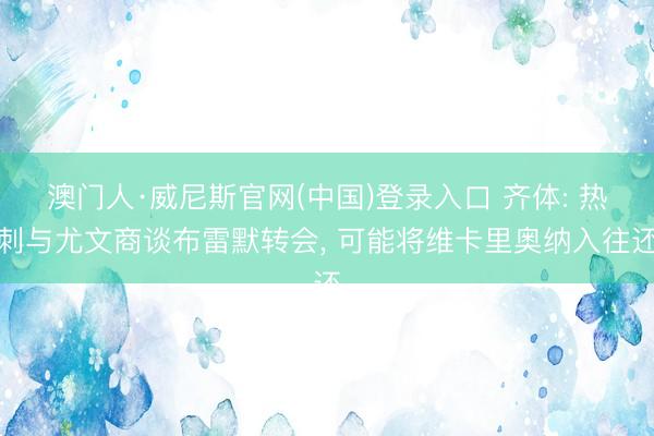 澳门人·威尼斯官网(中国)登录入口 齐体: 热刺与尤文商谈布雷默转会, 可能将维卡里奥纳入往还