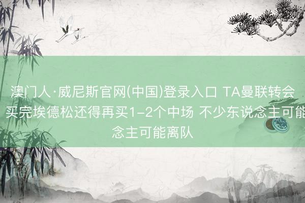澳门人·威尼斯官网(中国)登录入口 TA曼联转会周报: 买完埃德松还得再买1-2个中场 不少东说念主可能离队