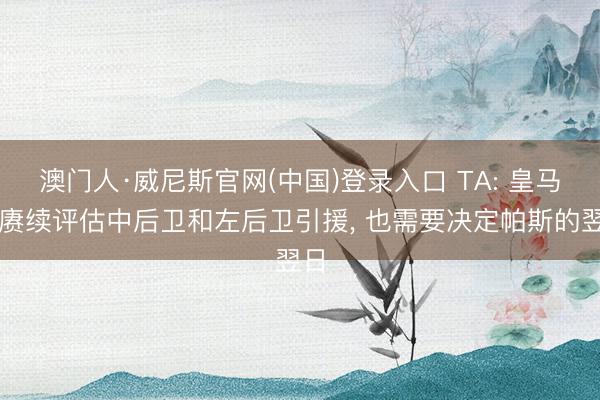 澳门人·威尼斯官网(中国)登录入口 TA: 皇马在赓续评估中后卫和左后卫引援， 也需要决定帕斯的翌日