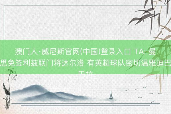 澳门人·威尼斯官网(中国)登录入口 TA: 曼联思免签利兹联门将达尔洛 有英超球队密切温雅迪巴拉