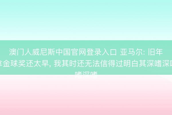 澳门人威尼斯中国官网登录入口 亚马尔: 旧年拿金球奖还太早， 我其时还无法信得过明白其深嗜深嗜