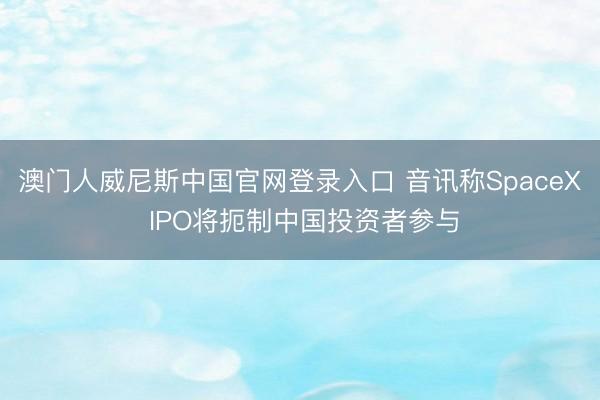 澳门人威尼斯中国官网登录入口 音讯称SpaceX IPO将扼制中国投资者参与