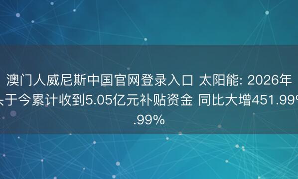 澳门人威尼斯中国官网登录入口 太阳能: 2026年头于今累计收到5.05亿元补贴资金 同比大增451.99%