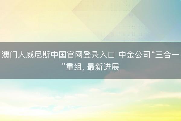 澳门人威尼斯中国官网登录入口 中金公司“三合一”重组， 最新进展