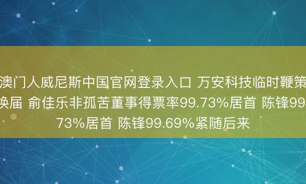 澳门人威尼斯中国官网登录入口 万安科技临时鞭策会完成董事会换届 俞佳乐非孤苦董事得票率99.73%居首 陈锋99.69%紧随后来