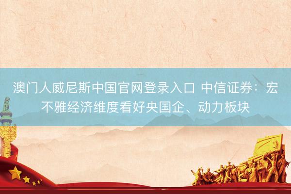 澳门人威尼斯中国官网登录入口 中信证券：宏不雅经济维度看好央国企、动力板块
