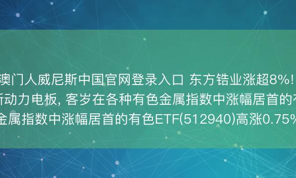 澳门人威尼斯中国官网登录入口 东方锆业涨超8%! 拟定增11.7亿元扩产新动力电板， 客岁在各种有色金属指数中涨幅居首的有色ETF(512940)高涨0.75%