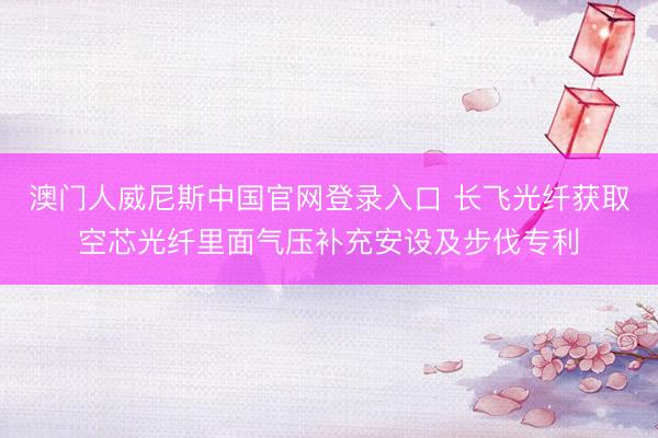 澳门人威尼斯中国官网登录入口 长飞光纤获取空芯光纤里面气压补充安设及步伐专利