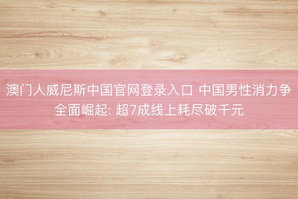 澳门人威尼斯中国官网登录入口 中国男性消力争全面崛起: 超7成线上耗尽破千元