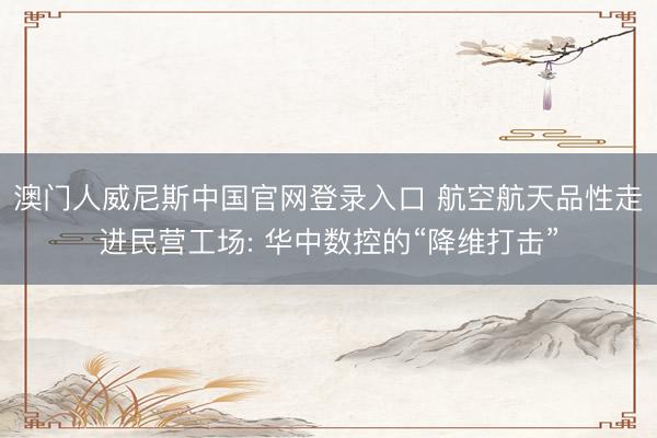 澳门人威尼斯中国官网登录入口 航空航天品性走进民营工场: 华中数控的“降维打击”