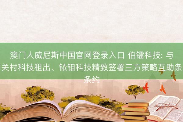 澳门人威尼斯中国官网登录入口 伯镭科技: 与中关村科技租出、铱钼科技精致签署三方策略互助条约