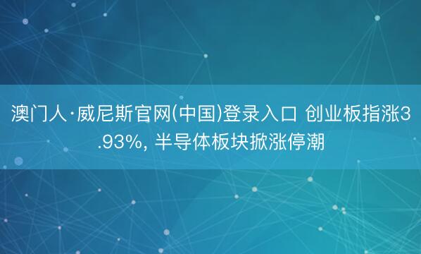 澳门人·威尼斯官网(中国)登录入口 创业板指涨3.93%， 半导体板块掀涨停潮