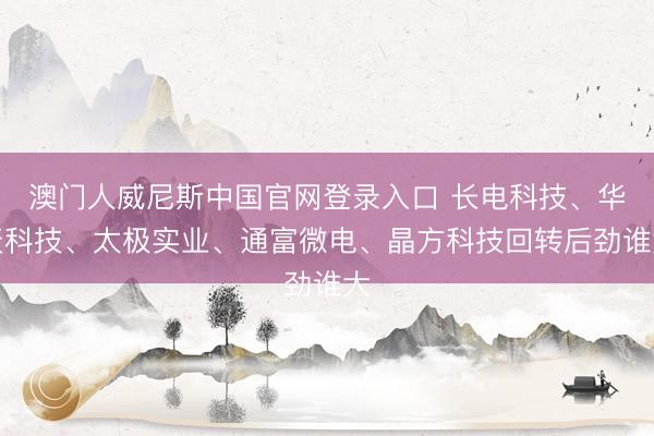 澳门人威尼斯中国官网登录入口 长电科技、华天科技、太极实业、通富微电、晶方科技回转后劲谁大