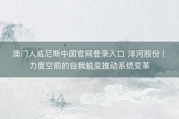 澳门人威尼斯中国官网登录入口 洋河股份 | 力度空前的自我蜕变推动系统变革