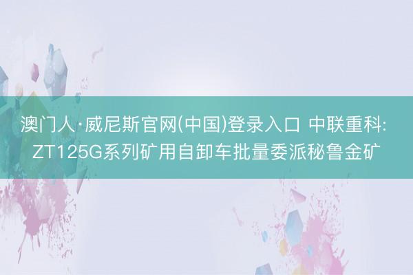 澳门人·威尼斯官网(中国)登录入口 中联重科: ZT125G系列矿用自卸车批量委派秘鲁金矿