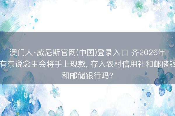 澳门人·威尼斯官网(中国)登录入口 齐2026年了， 还有东说念主会将手上现款， 存入农村信用社和邮储银行吗?