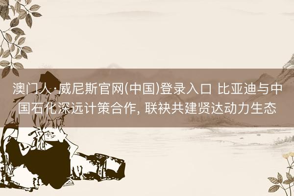 澳门人·威尼斯官网(中国)登录入口 比亚迪与中国石化深远计策合作， 联袂共建贤达动力生态