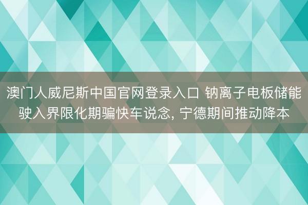 澳门人威尼斯中国官网登录入口 钠离子电板储能驶入界限化期骗快车说念， 宁德期间推动降本