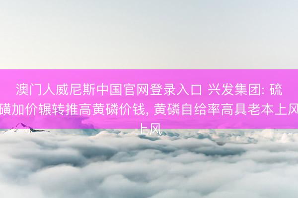 澳门人威尼斯中国官网登录入口 兴发集团: 硫磺加价辗转推高黄磷价钱， 黄磷自给率高具老本上风