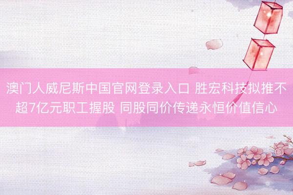 澳门人威尼斯中国官网登录入口 胜宏科技拟推不超7亿元职工握股 同股同价传递永恒价值信心