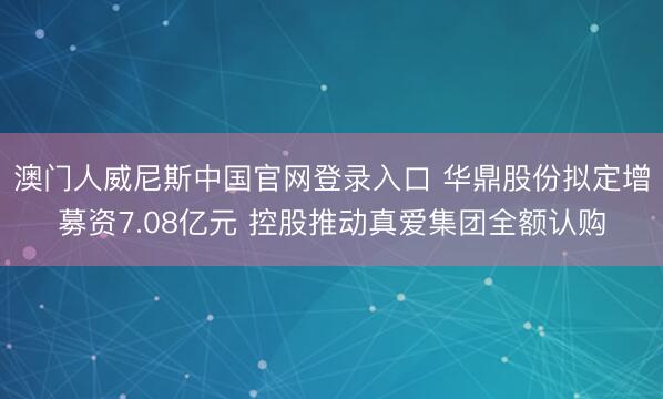 澳门人威尼斯中国官网登录入口 华鼎股份拟定增募资7.08亿元 控股推动真爱集团全额认购