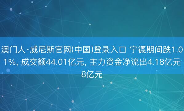 澳门人·威尼斯官网(中国)登录入口 宁德期间跌1.01%， 成交额44.01亿元， 主力资金净流出4.18亿元