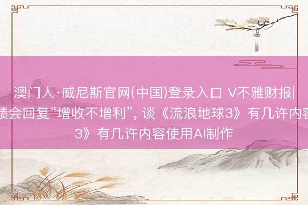 澳门人·威尼斯官网(中国)登录入口 V不雅财报|中国电影功绩会回复“增收不增利”， 谈《流浪地球3》有几许内容使用AI制作