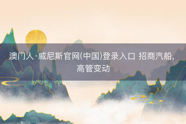 澳门人·威尼斯官网(中国)登录入口 招商汽船， 高管变动
