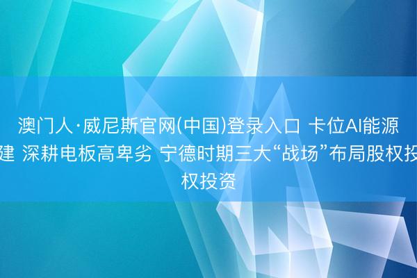 澳门人·威尼斯官网(中国)登录入口 卡位AI能源基建 深耕电板高卑劣 宁德时期三大“战场”布局股权投资