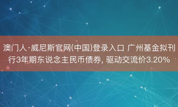澳门人·威尼斯官网(中国)登录入口 广州基金拟刊行3年期东说念主民币债券， 驱动交流价3.20%