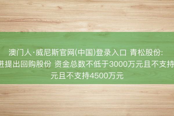 澳门人·威尼斯官网(中国)登录入口 青松股份: 第一大推进提出回购股份 资金总数不低于3000万元且不支持4500万元