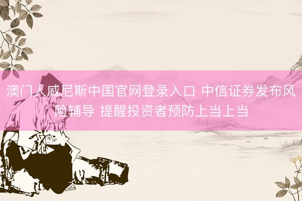 澳门人威尼斯中国官网登录入口 中信证券发布风险辅导 提醒投资者预防上当上当