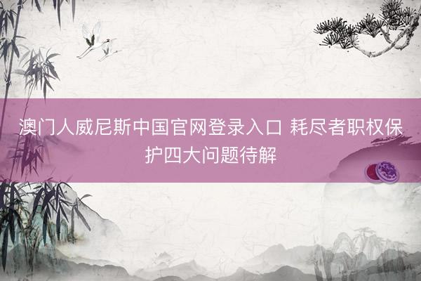 澳门人威尼斯中国官网登录入口 耗尽者职权保护四大问题待解