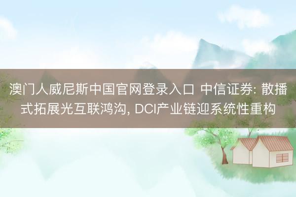 澳门人威尼斯中国官网登录入口 中信证券: 散播式拓展光互联鸿沟， DCI产业链迎系统性重构