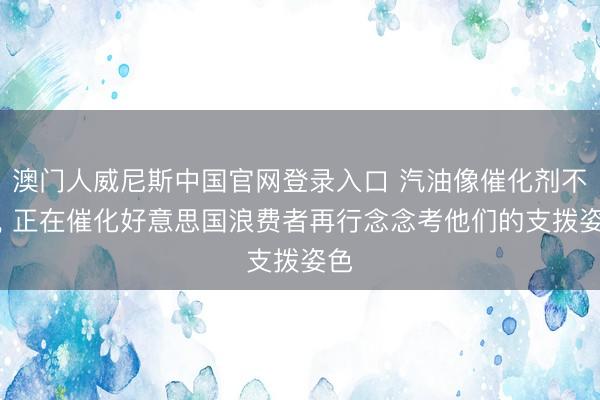 澳门人威尼斯中国官网登录入口 汽油像催化剂不异， 正在催化好意思国浪费者再行念念考他们的支拨姿色