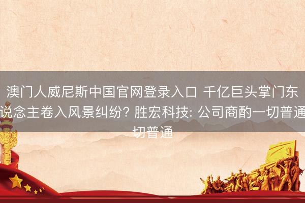 澳门人威尼斯中国官网登录入口 千亿巨头掌门东说念主卷入风景纠纷? 胜宏科技: 公司商酌一切普通