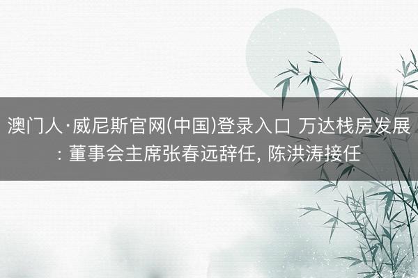 澳门人·威尼斯官网(中国)登录入口 万达栈房发展: 董事会主席张春远辞任, 陈洪涛接任