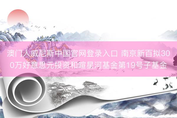 澳门人威尼斯中国官网登录入口 南京新百拟300万好意思元投资和暄星河基金第19号子基金