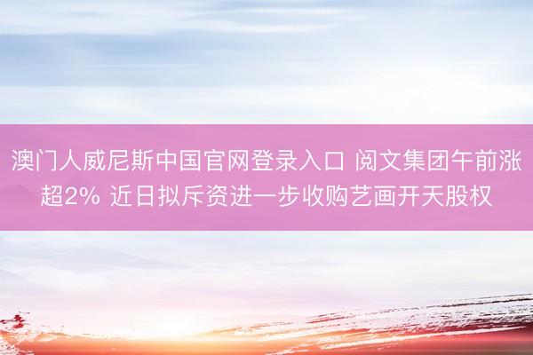 澳门人威尼斯中国官网登录入口 阅文集团午前涨超2% 近日拟斥资进一步收购艺画开天股权