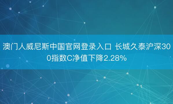 澳门人威尼斯中国官网登录入口 长城久泰沪深300指数C净值下降2.28%
