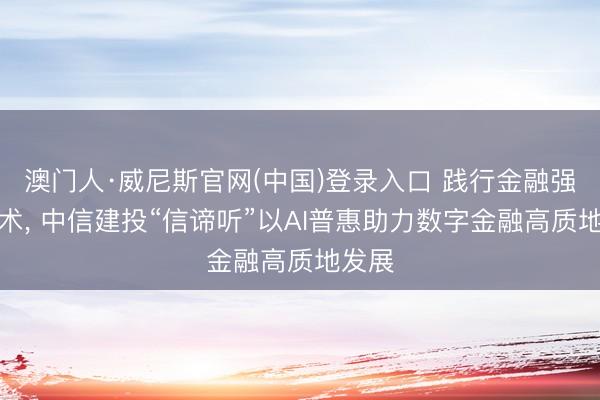 澳门人·威尼斯官网(中国)登录入口 践行金融强国战术， 中信建投“信谛听”以AI普惠助力数字金融高质地发展